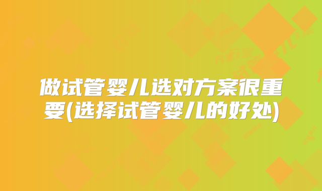 做试管婴儿选对方案很重要(选择试管婴儿的好处)
