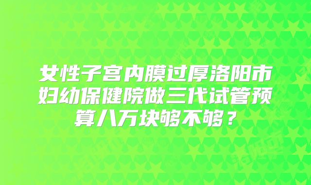 女性子宫内膜过厚洛阳市妇幼保健院做三代试管预算八万块够不够？