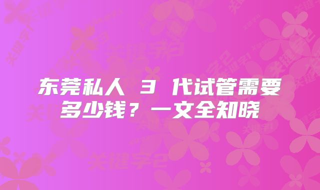 东莞私人 3 代试管需要多少钱？一文全知晓