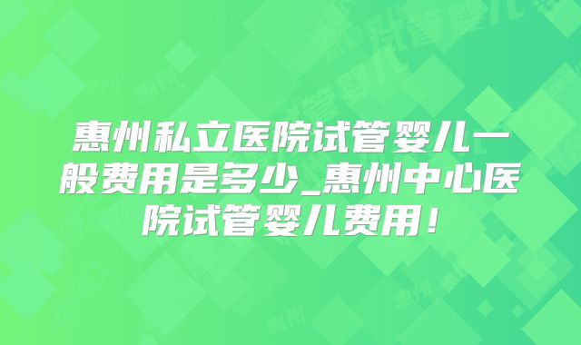 惠州私立医院试管婴儿一般费用是多少_惠州中心医院试管婴儿费用！