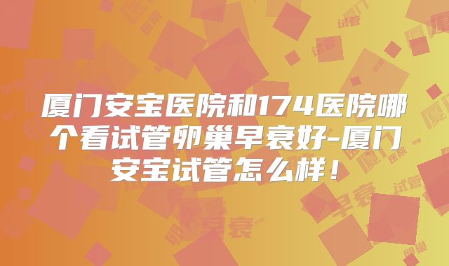 厦门安宝医院和174医院哪个看试管卵巢早衰好-厦门安宝试管怎么样!