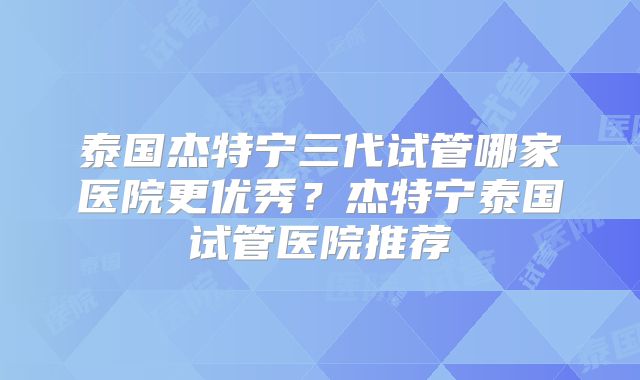 泰国杰特宁三代试管哪家医院更优秀？杰特宁泰国试管医院推荐
