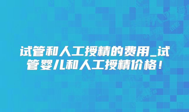 试管和人工授精的费用_试管婴儿和人工授精价格！