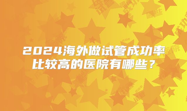 2024海外做试管成功率比较高的医院有哪些?