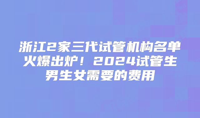 浙江2家三代试管机构名单火爆出炉！2024试管生男生女需要的费用