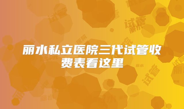 丽水私立医院三代试管收费表看这里