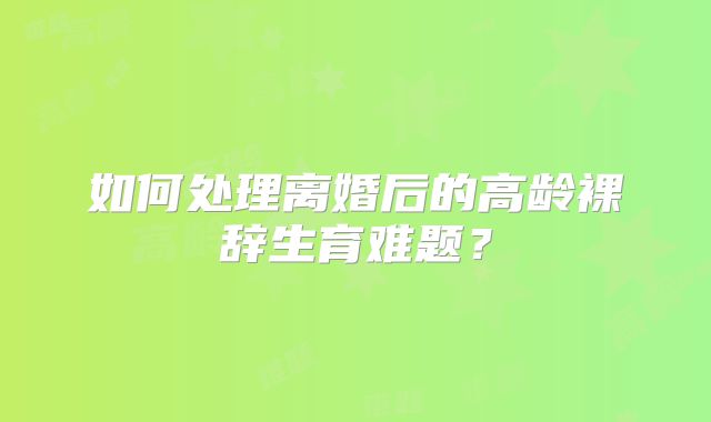 如何处理离婚后的高龄裸辞生育难题?