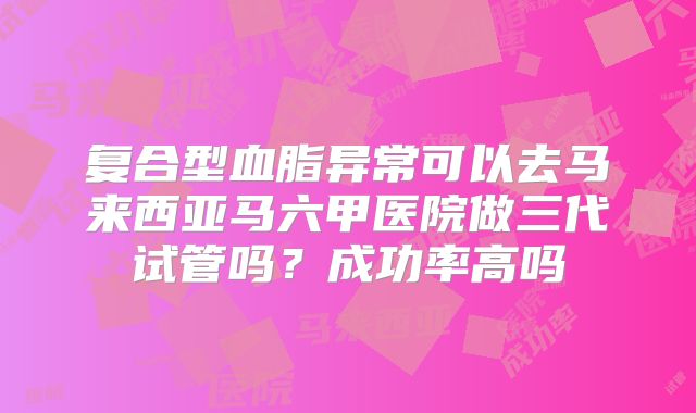 复合型血脂异常可以去马来西亚马六甲医院做三代试管吗？成功率高吗