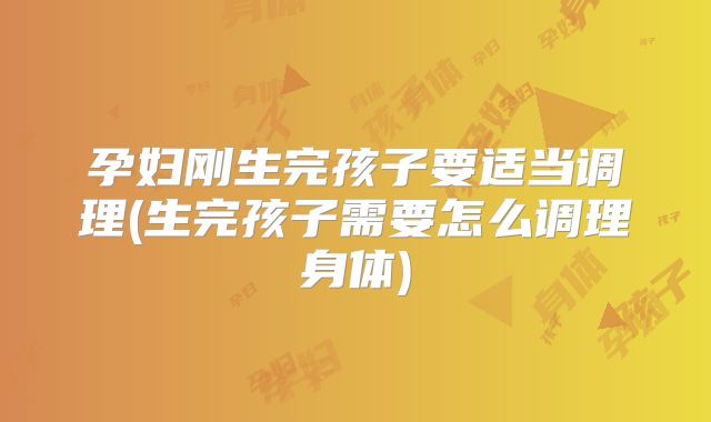 孕妇刚生完孩子要适当调理(生完孩子需要怎么调理身体)