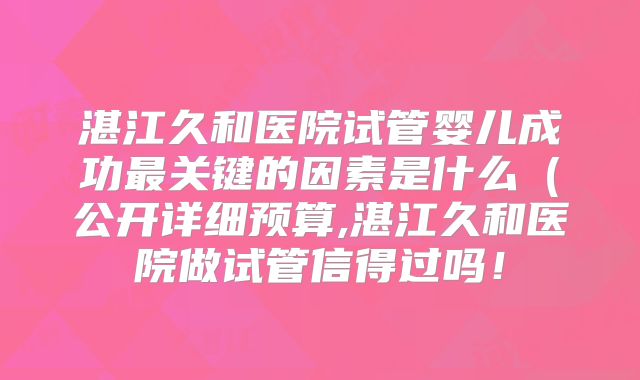湛江久和医院试管婴儿成功最关键的因素是什么(公开详细预算,湛江久和医院做试管信得过吗!