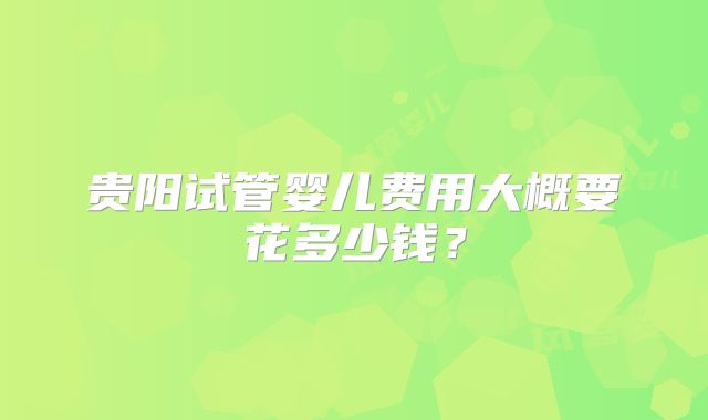 贵阳试管婴儿费用大概要花多少钱？