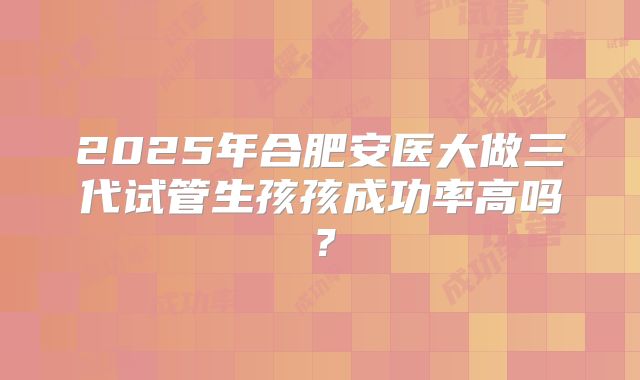 2025年合肥安医大做三代试管生孩孩成功率高吗？