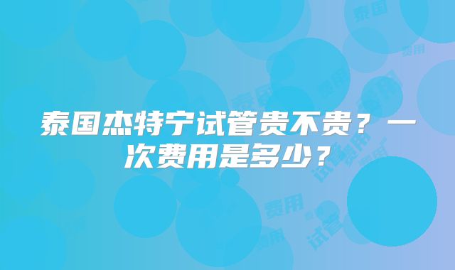 泰国杰特宁试管贵不贵?一次费用是多少?