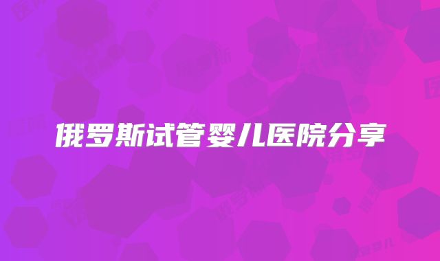 俄罗斯试管婴儿医院分享