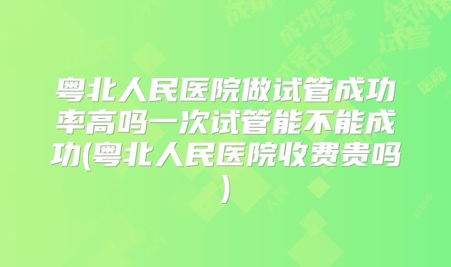 粤北人民医院做试管成功率高吗一次试管能不能成功(粤北人民医院收费贵吗)