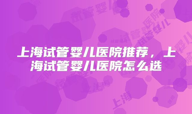 上海试管婴儿医院推荐，上海试管婴儿医院怎么选