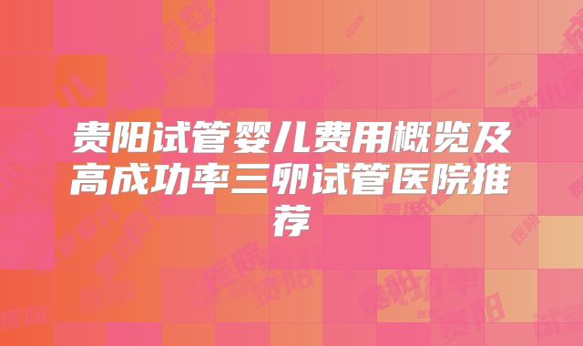 贵阳试管婴儿费用概览及高成功率三卵试管医院推荐