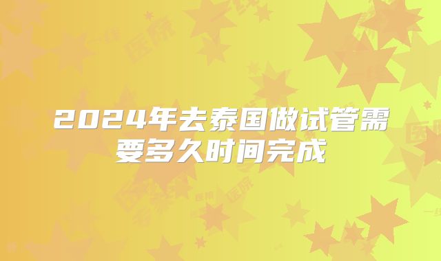 2024年去泰国做试管需要多久时间完成