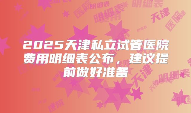 2025天津私立试管医院费用明细表公布，建议提前做好准备