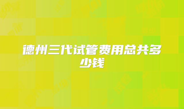德州三代试管费用总共多少钱