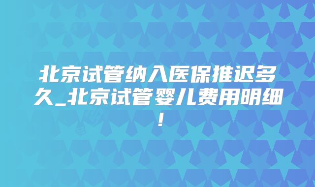 北京试管纳入医保推迟多久_北京试管婴儿费用明细!