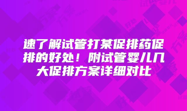 速了解试管打某促排药促排的好处!附试管婴儿几大促排方案详细对比