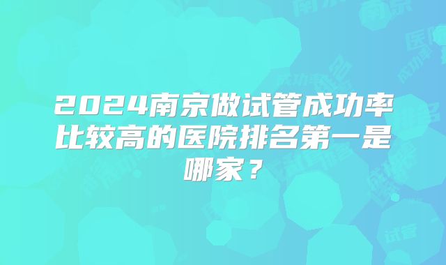 2024南京做试管成功率比较高的医院排名第一是哪家？