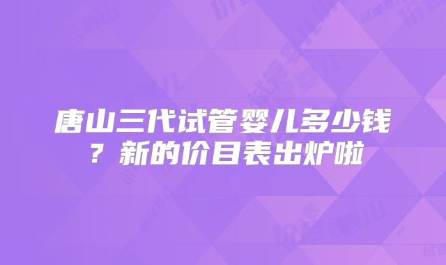 唐山三代试管婴儿多少钱？新的价目表出炉啦