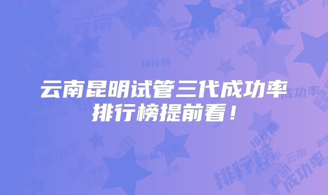 云南昆明试管三代成功率排行榜提前看!