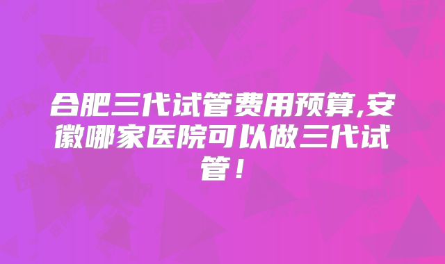 合肥三代试管费用预算,安徽哪家医院可以做三代试管!