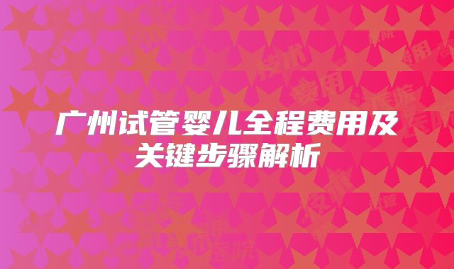 广州试管婴儿全程费用及关键步骤解析