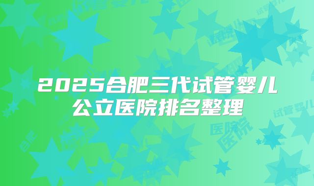2025合肥三代试管婴儿公立医院排名整理