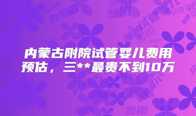 内蒙古附院试管婴儿费用预估，三**最贵不到10万