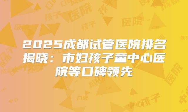 2025成都试管医院排名揭晓：市妇孩子童中心医院等口碑领先