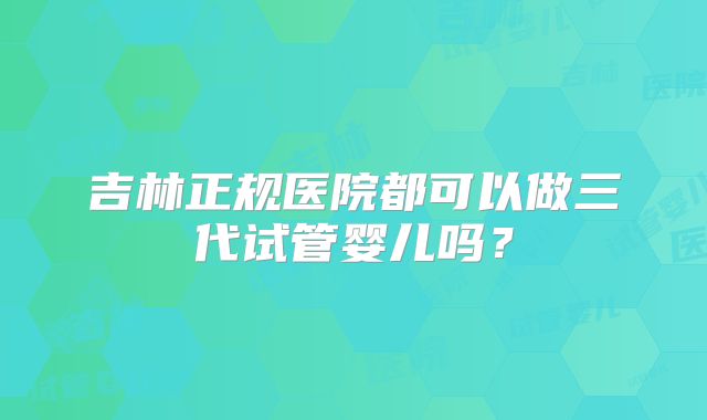 吉林正规医院都可以做三代试管婴儿吗？