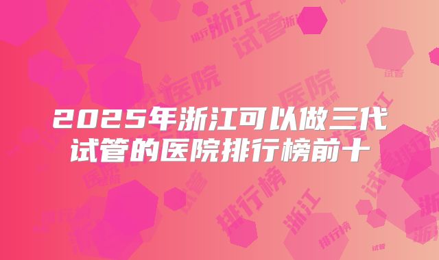 2025年浙江可以做三代试管的医院排行榜前十