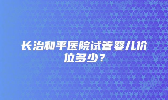 长治和平医院试管婴儿价位多少？
