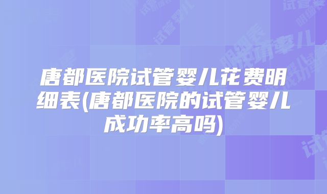 唐都医院试管婴儿花费明细表(唐都医院的试管婴儿成功率高吗)