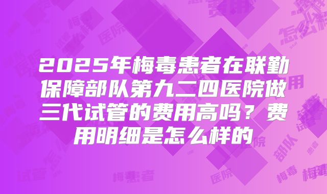 2025年梅毒患者在联勤保障部队第九二四医院做三代试管的费用高吗？费用明细是怎么样的
