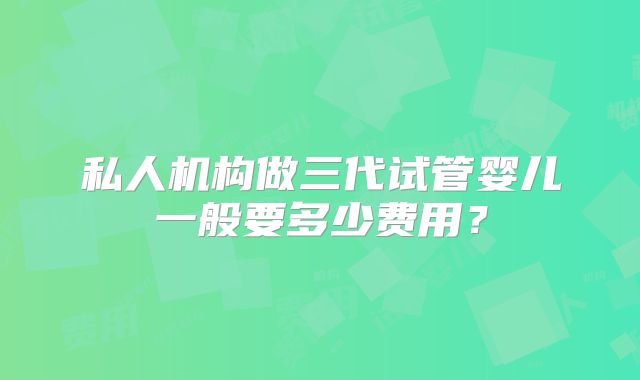 私人机构做三代试管婴儿一般要多少费用？