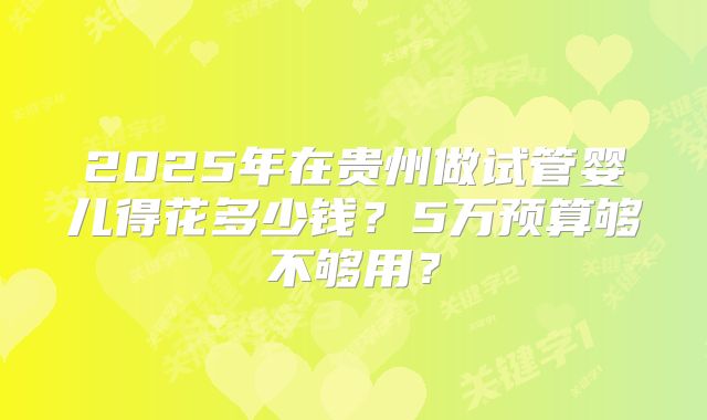 2025年在贵州做试管婴儿得花多少钱?5万预算够不够用?