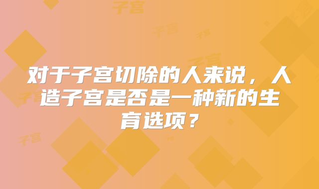 对于子宫切除的人来说，人造子宫是否是一种新的生育选项？