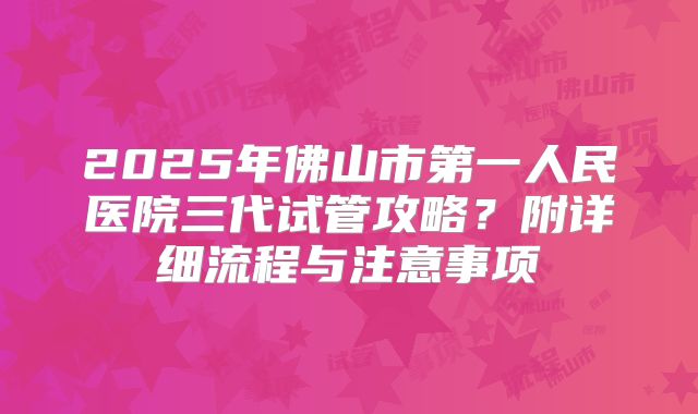 2025年佛山市第一人民医院三代试管攻略？附详细流程与注意事项