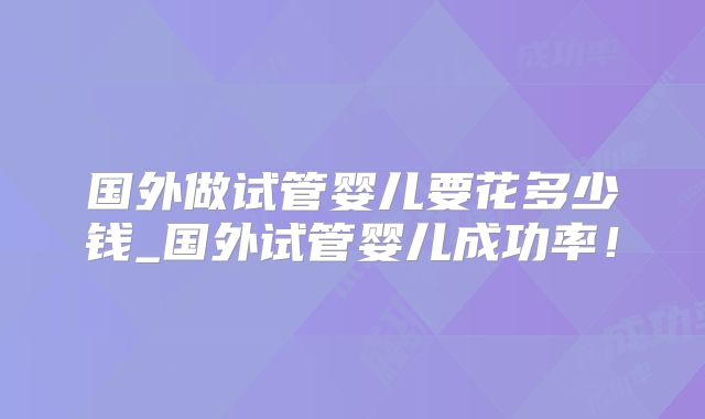 国外做试管婴儿要花多少钱_国外试管婴儿成功率！