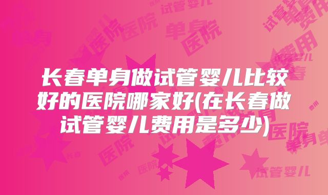 长春单身做试管婴儿比较好的医院哪家好(在长春做试管婴儿费用是多少)