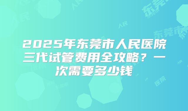 2025年东莞市人民医院三代试管费用全攻略?一次需要多少钱