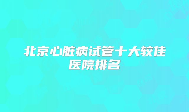 北京心脏病试管十大较佳医院排名