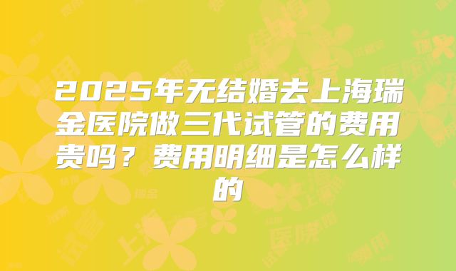 2025年无结婚去上海瑞金医院做三代试管的费用贵吗?费用明细是怎么样的