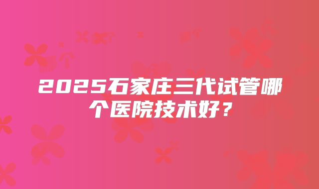 2025石家庄三代试管哪个医院技术好?