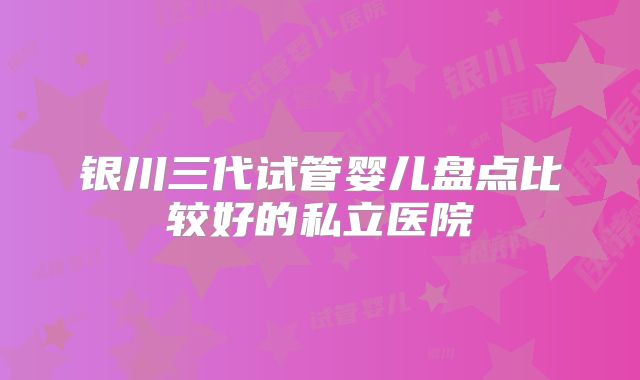 银川三代试管婴儿盘点比较好的私立医院